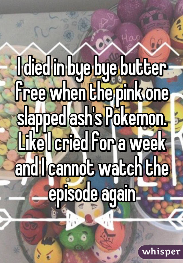 I died in bye bye butter free when the pink one slapped ash's Pokemon. Like I cried for a week and I cannot watch the episode again