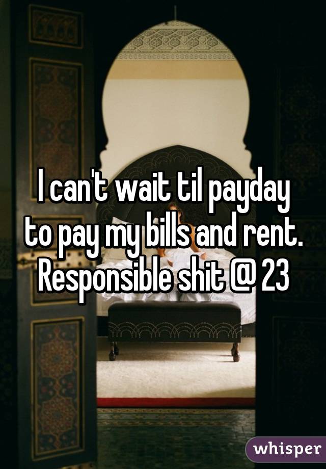 I can't wait til payday to pay my bills and rent. Responsible shit @ 23