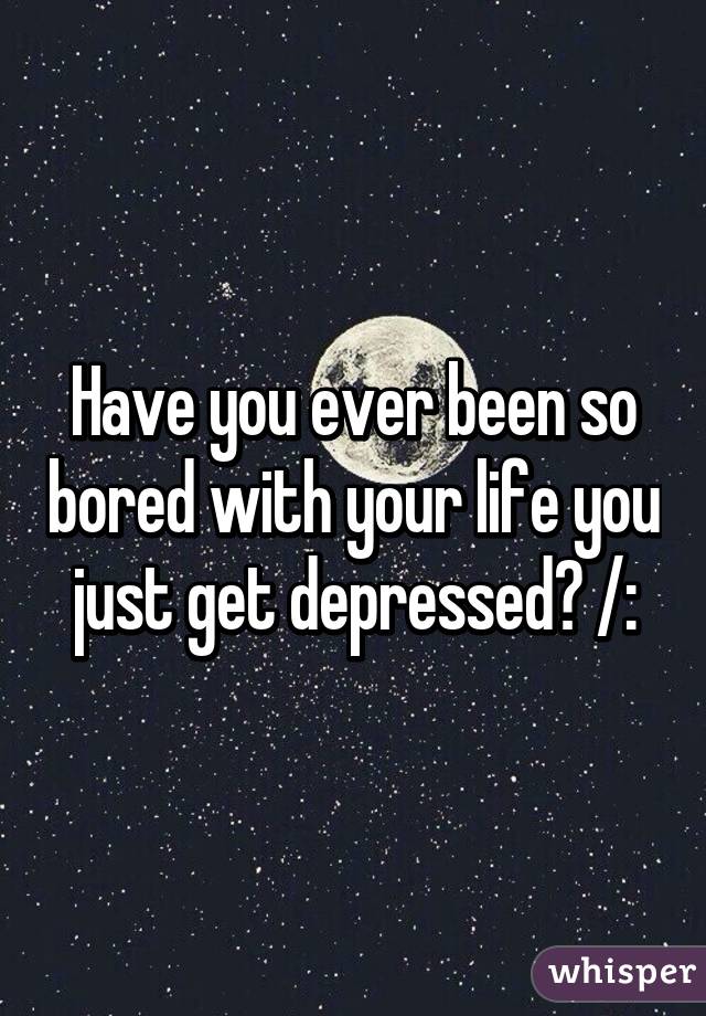 Have you ever been so bored with your life you just get depressed? /: