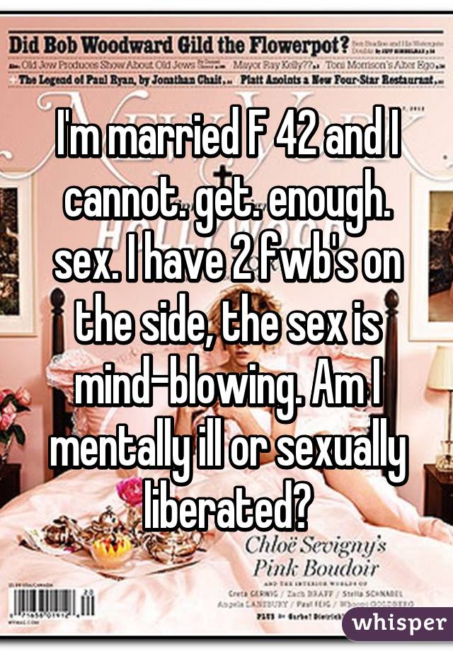 I'm married F 42 and I cannot. get. enough. sex. I have 2 fwb's on the side, the sex is mind-blowing. Am I mentally ill or sexually liberated?