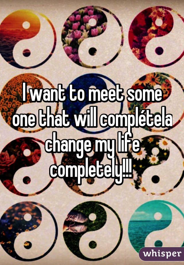 I want to meet some one that will complétela change my life completely!!! 