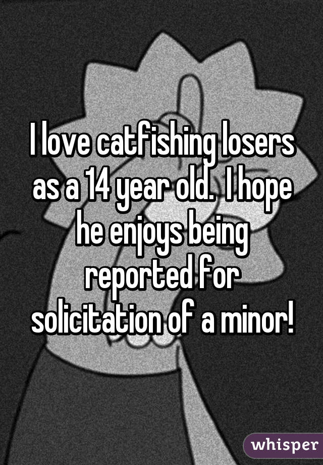 I love catfishing losers as a 14 year old.  I hope he enjoys being reported for solicitation of a minor!