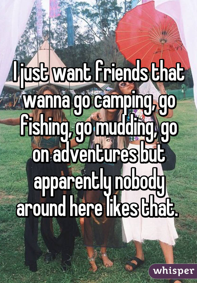 I just want friends that wanna go camping, go fishing, go mudding, go on adventures but apparently nobody around here likes that. 