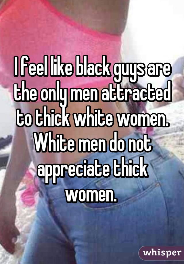 I feel like black guys are the only men attracted to thick white women. White men do not appreciate thick women. 