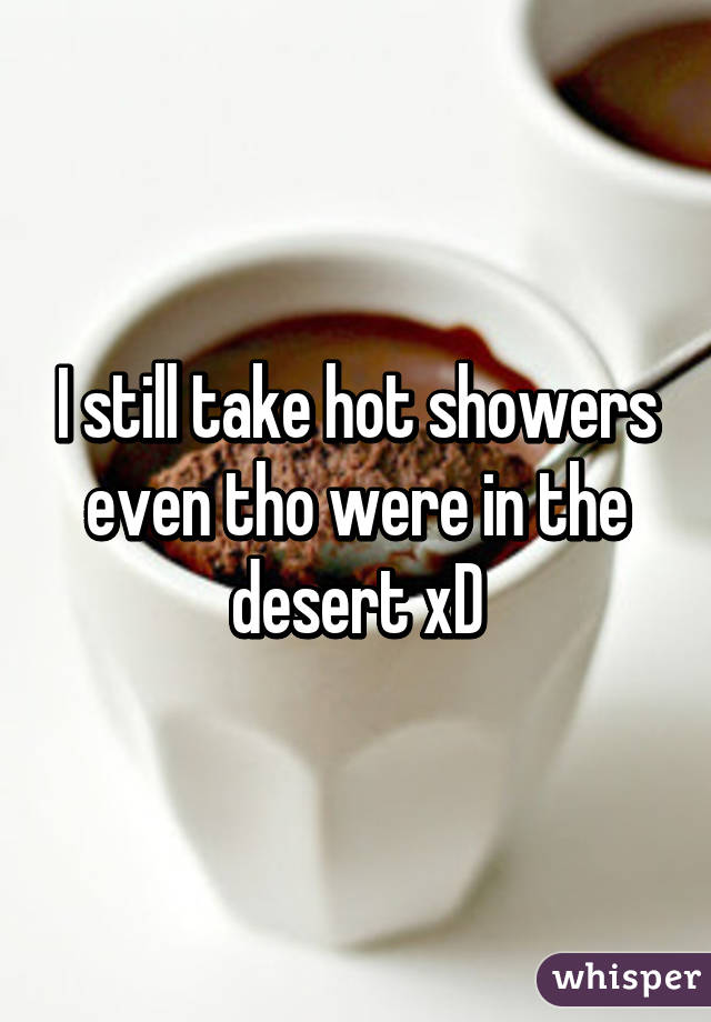 I still take hot showers even tho were in the desert xD