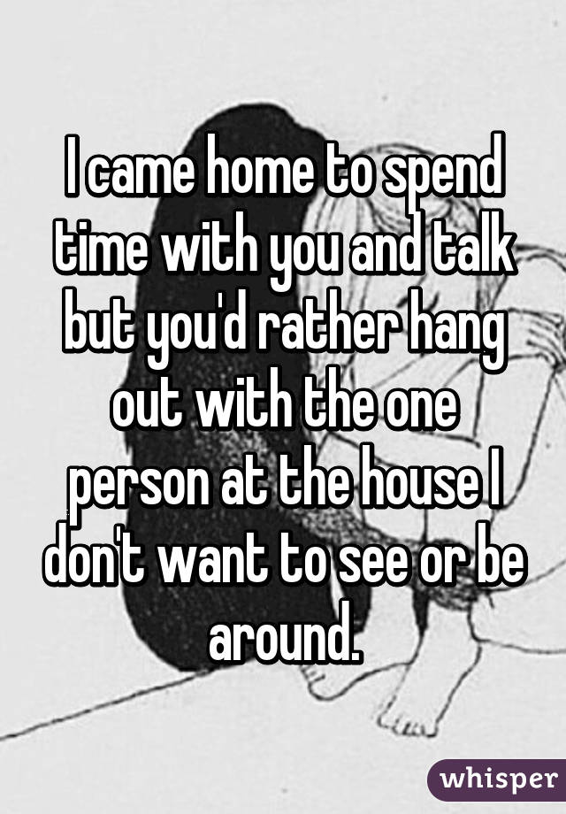 I came home to spend time with you and talk but you'd rather hang out with the one person at the house I don't want to see or be around.