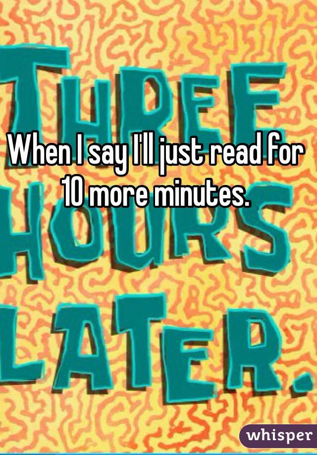 When I say I'll just read for 10 more minutes. 