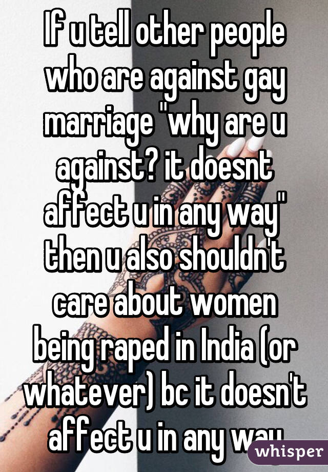 If u tell other people who are against gay marriage "why are u against? it doesnt affect u in any way" then u also shouldn't care about women being raped in India (or whatever) bc it doesn't affect u in any way