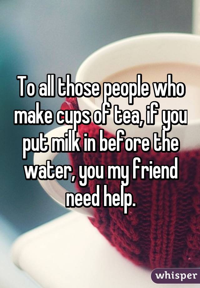 To all those people who make cups of tea, if you put milk in before the water, you my friend need help.