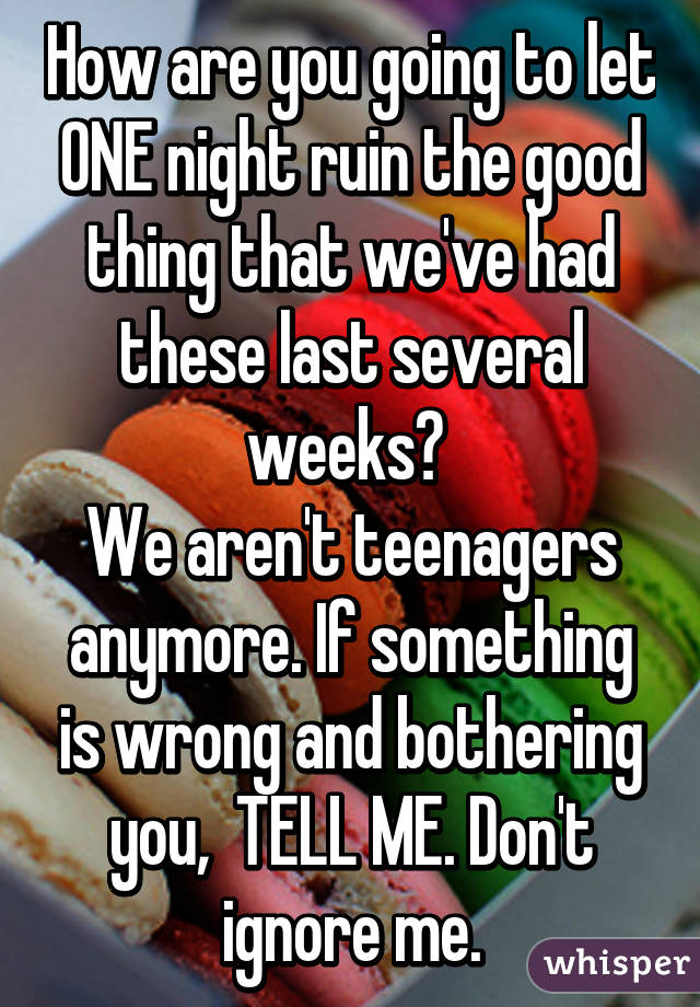 How are you going to let ONE night ruin the good thing that we've had these last several weeks? 
We aren't teenagers anymore. If something is wrong and bothering you,  TELL ME. Don't ignore me.