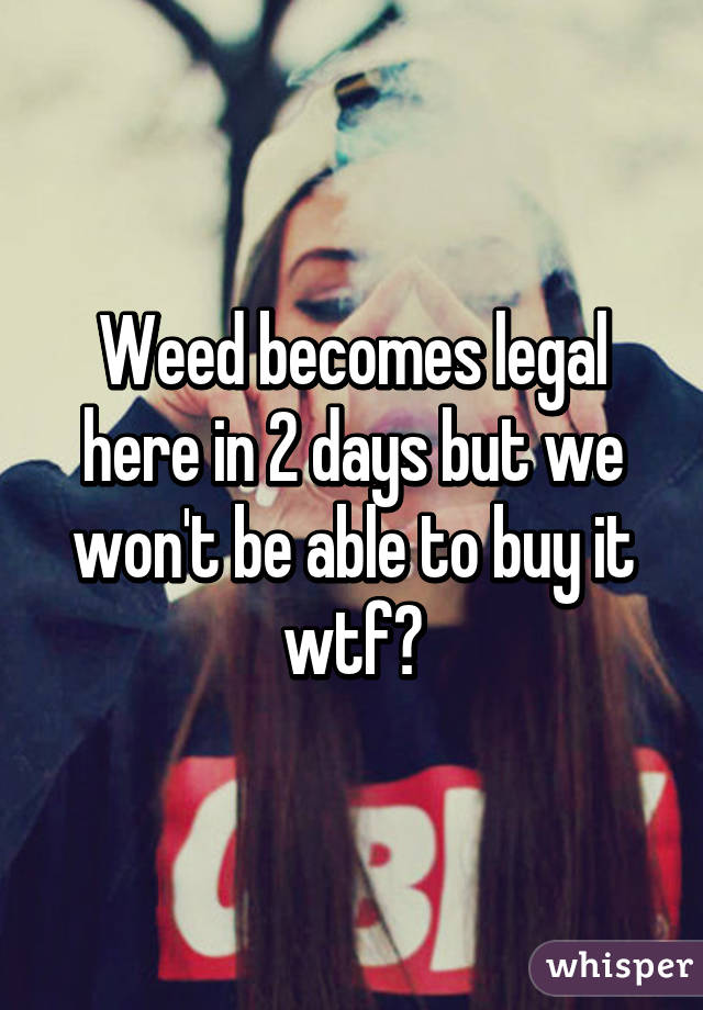 Weed becomes legal here in 2 days but we won't be able to buy it wtf?