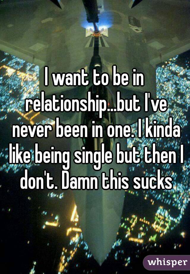 I want to be in relationship...but I've never been in one. I kinda like being single but then I don't. Damn this sucks