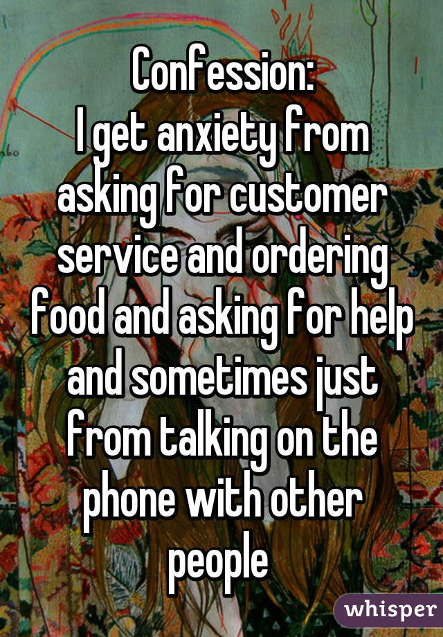 Confession:
I get anxiety from asking for customer service and ordering food and asking for help and sometimes just from talking on the phone with other people 