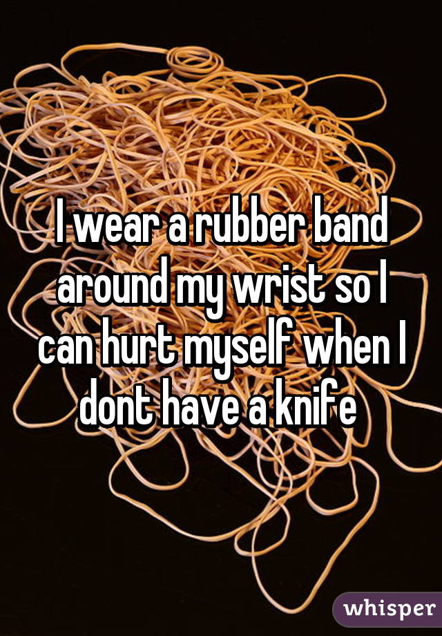 I wear a rubber band around my wrist so I can hurt myself when I dont have a knife 