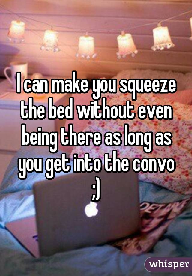 I can make you squeeze the bed without even being there as long as you get into the convo ;)