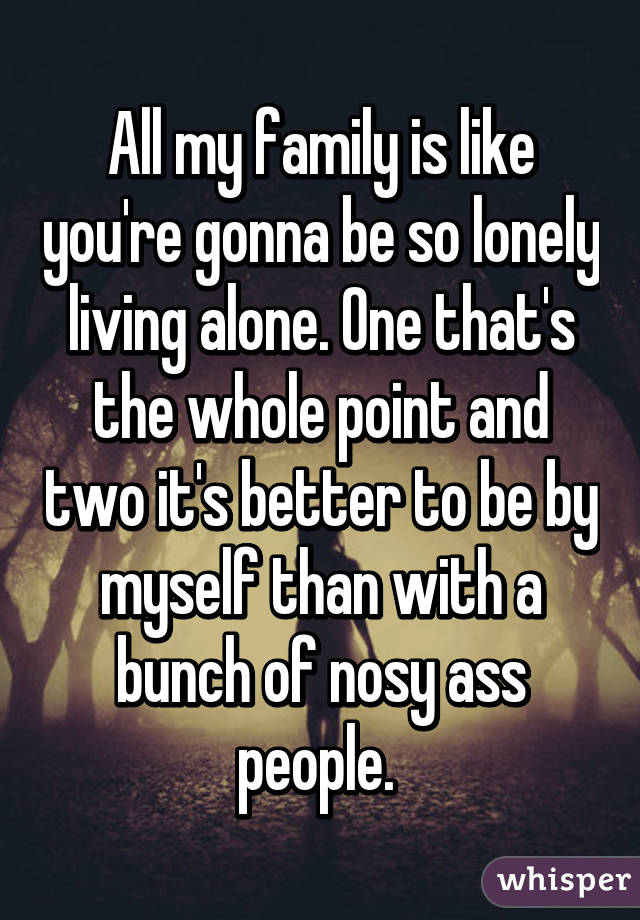 All my family is like you're gonna be so lonely living alone. One that's the whole point and two it's better to be by myself than with a bunch of nosy ass people. 