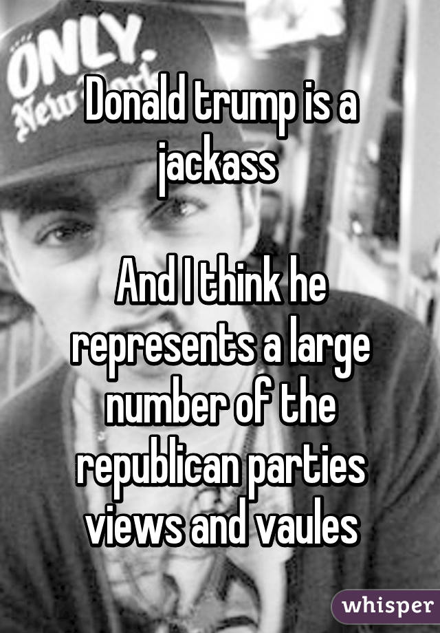 Donald trump is a jackass 

And I think he represents a large number of the republican parties views and vaules