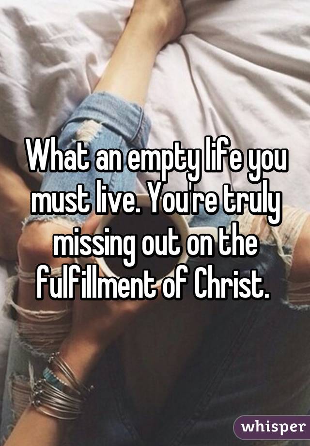 What an empty life you must live. You're truly missing out on the fulfillment of Christ. 