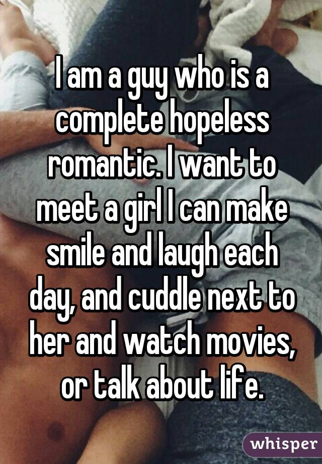 I am a guy who is a complete hopeless romantic. I want to meet a girl I can make smile and laugh each day, and cuddle next to her and watch movies, or talk about life.