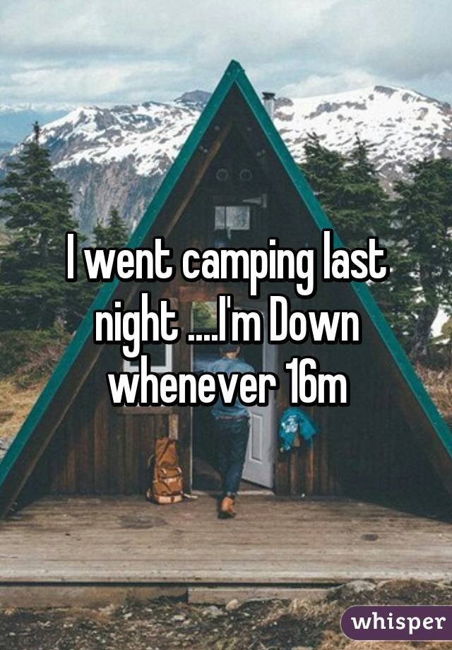 I went camping last night ....I'm Down whenever 16m