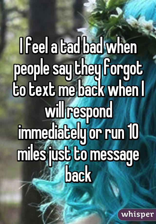 I feel a tad bad when people say they forgot to text me back when I will respond immediately or run 10 miles just to message back