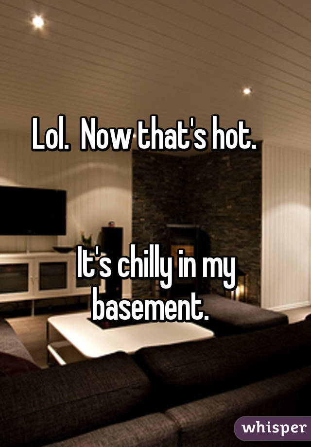 Lol.  Now that's hot.    


It's chilly in my basement.  