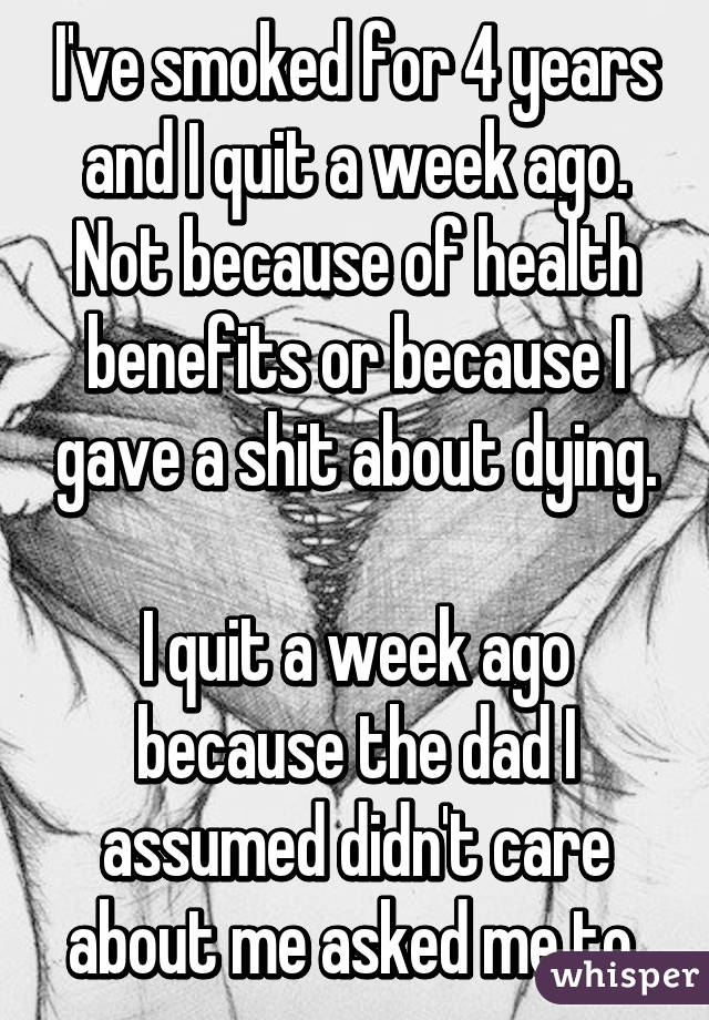 I've smoked for 4 years and I quit a week ago. Not because of health benefits or because I gave a shit about dying.

I quit a week ago because the dad I assumed didn't care about me asked me to.