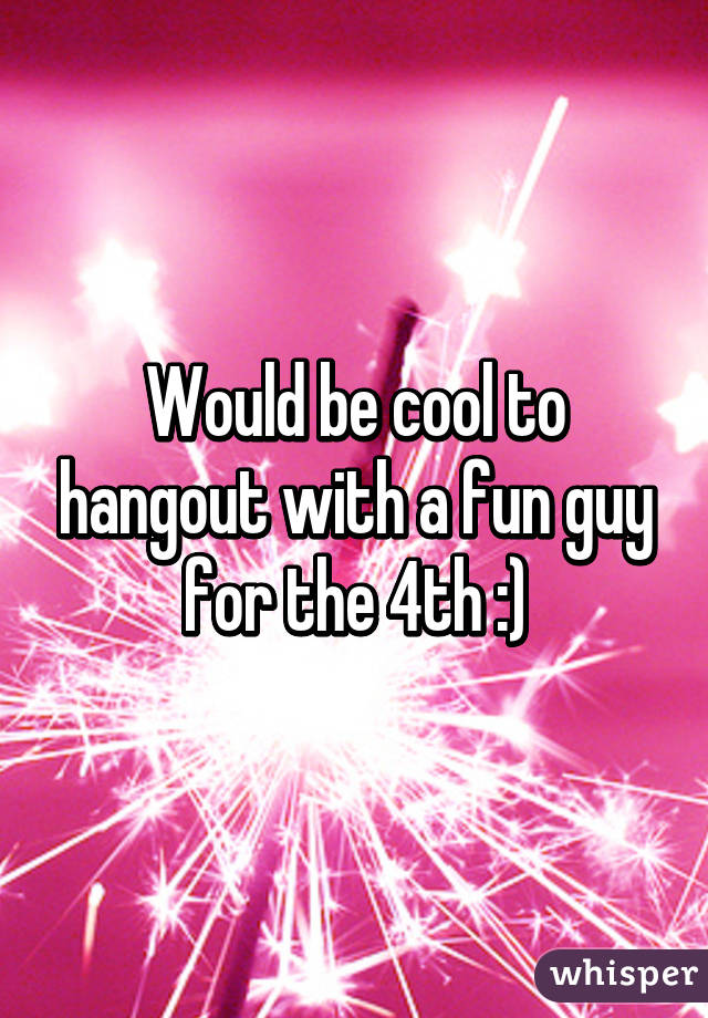 Would be cool to hangout with a fun guy for the 4th :)