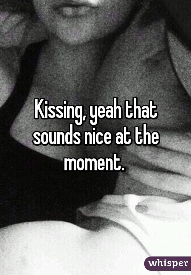 Kissing, yeah that sounds nice at the moment. 