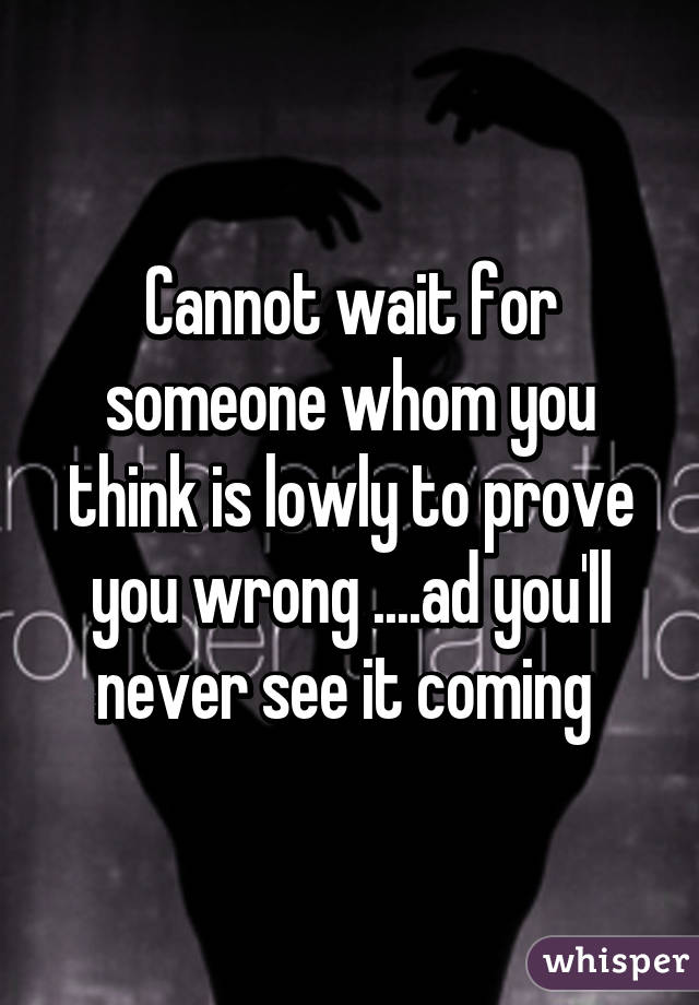 Cannot wait for someone whom you think is lowly to prove you wrong ....ad you'll never see it coming 