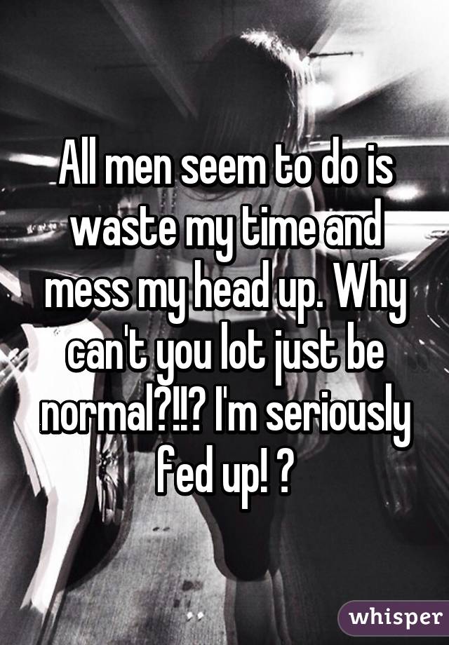 All men seem to do is waste my time and mess my head up. Why can't you lot just be normal?!!? I'm seriously fed up! 😕