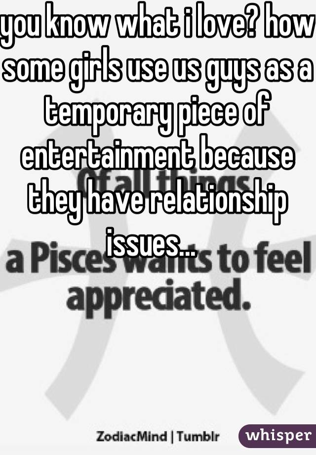 you know what i love? how some girls use us guys as a temporary piece of entertainment because they have relationship issues...  