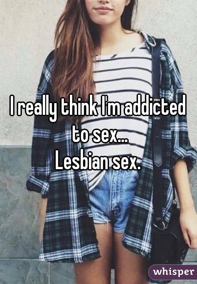 I really think I'm addicted to sex...
Lesbian sex.
