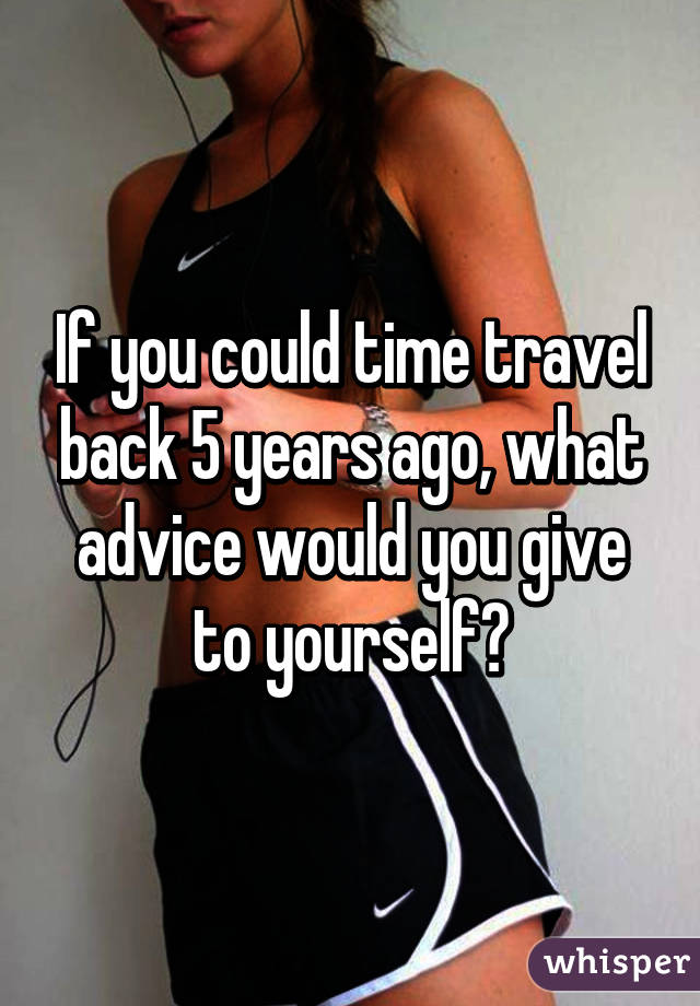 If you could time travel back 5 years ago, what advice would you give to yourself?