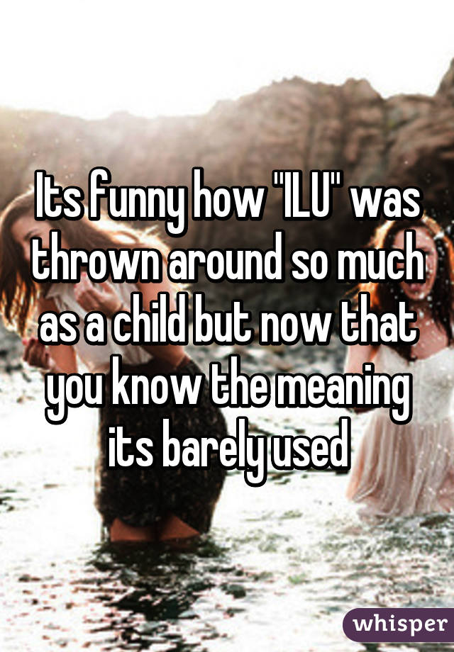 Its funny how "ILU" was thrown around so much as a child but now that you know the meaning its barely used