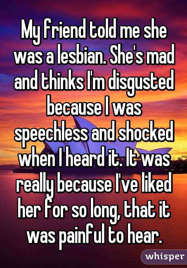 My friend told me she was a lesbian. She's mad and thinks I'm disgusted because I was speechless and shocked when I heard it. It was really because I've liked her for so long, that it was painful to hear.