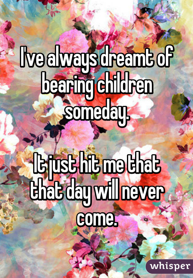 I've always dreamt of bearing children someday.

It just hit me that that day will never come.