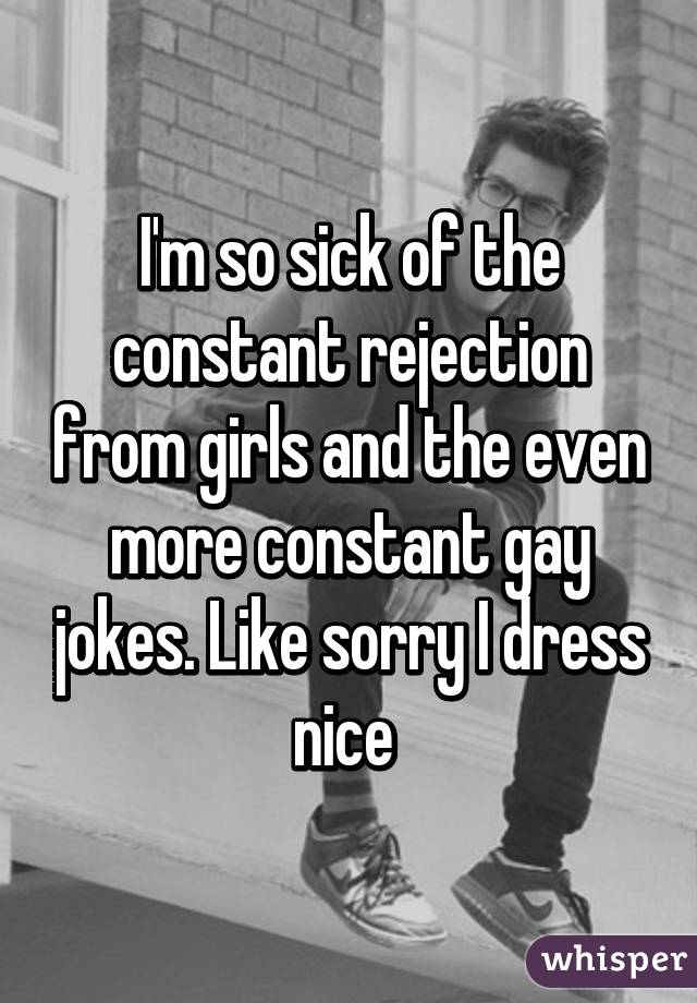 I'm so sick of the constant rejection from girls and the even more constant gay jokes. Like sorry I dress nice 