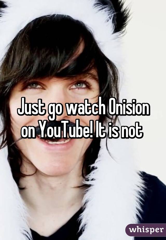 Just go watch Onision on YouTube! It is not 