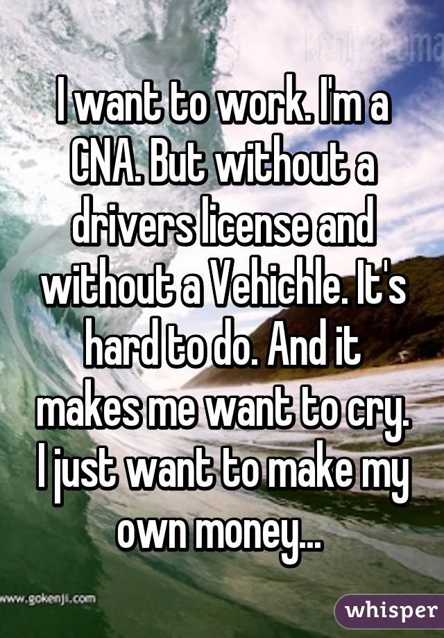 I want to work. I'm a CNA. But without a drivers license and without a Vehichle. It's hard to do. And it makes me want to cry. I just want to make my own money... 