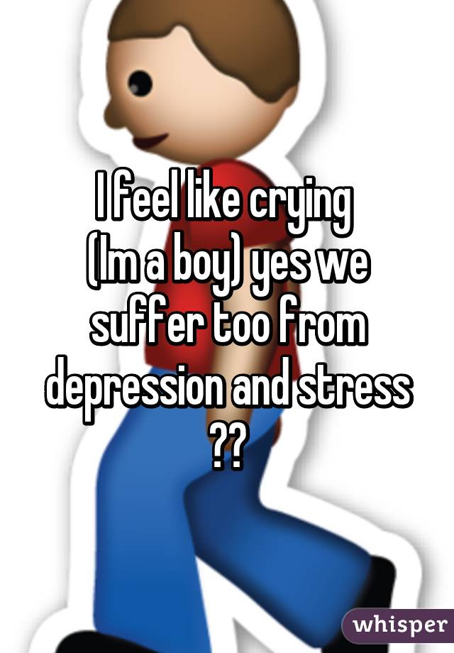 I feel like crying 
(Im a boy) yes we suffer too from depression and stress 😒😒
