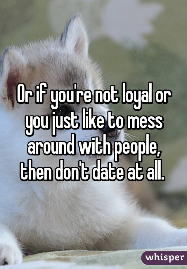Or if you're not loyal or you just like to mess around with people, then don't date at all. 