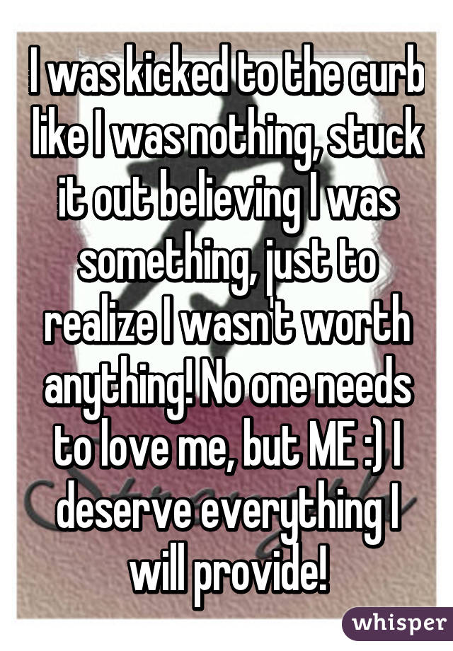 I was kicked to the curb like I was nothing, stuck it out believing I was something, just to realize I wasn't worth anything! No one needs to love me, but ME :) I deserve everything I will provide!