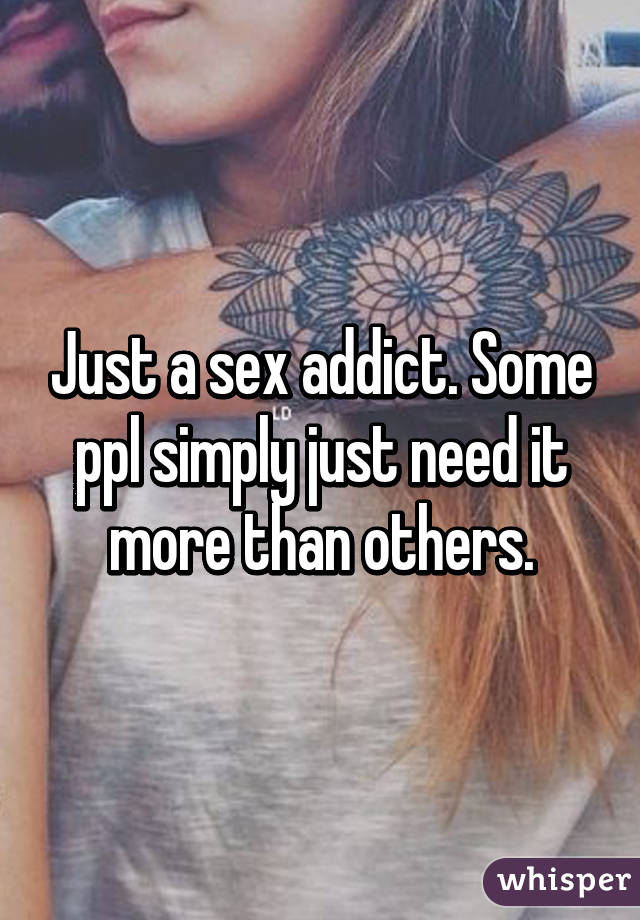 Just a sex addict. Some ppl simply just need it more than others.