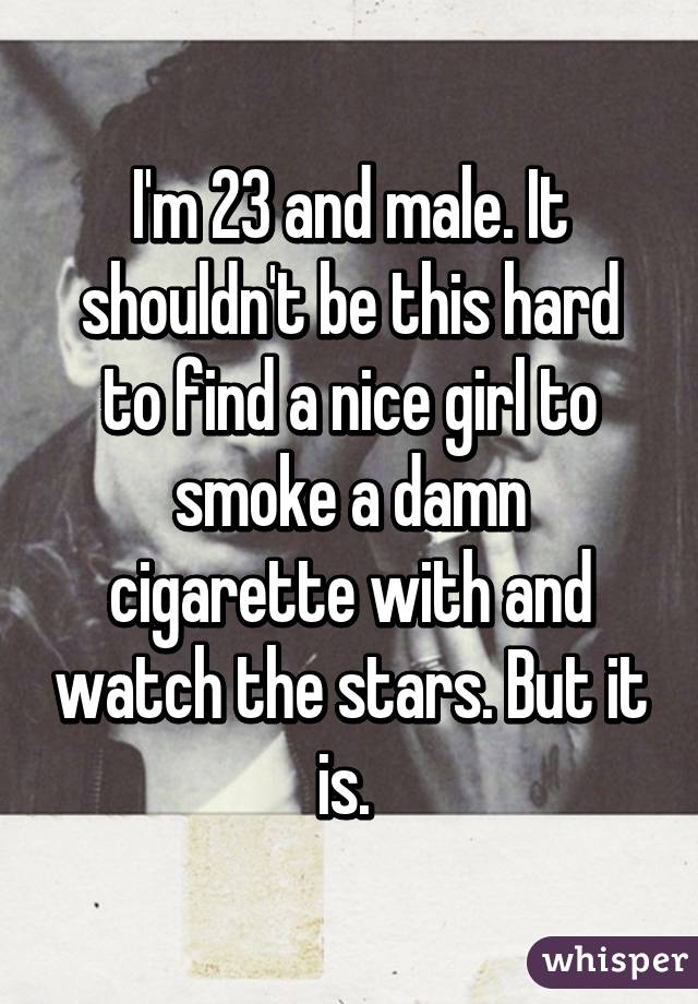 I'm 23 and male. It shouldn't be this hard to find a nice girl to smoke a damn cigarette with and watch the stars. But it is. 