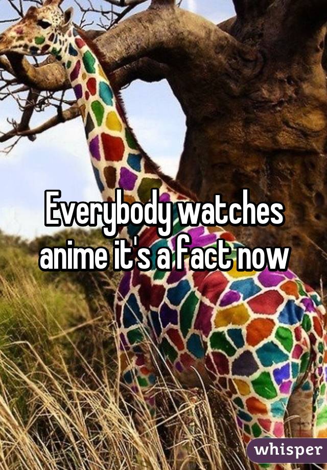 Everybody watches anime it's a fact now