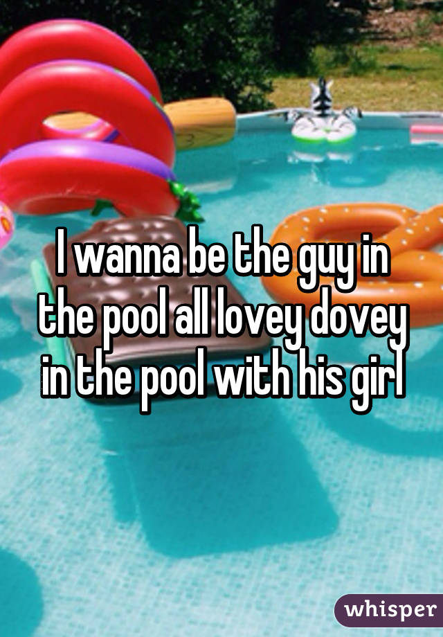 I wanna be the guy in the pool all lovey dovey in the pool with his girl