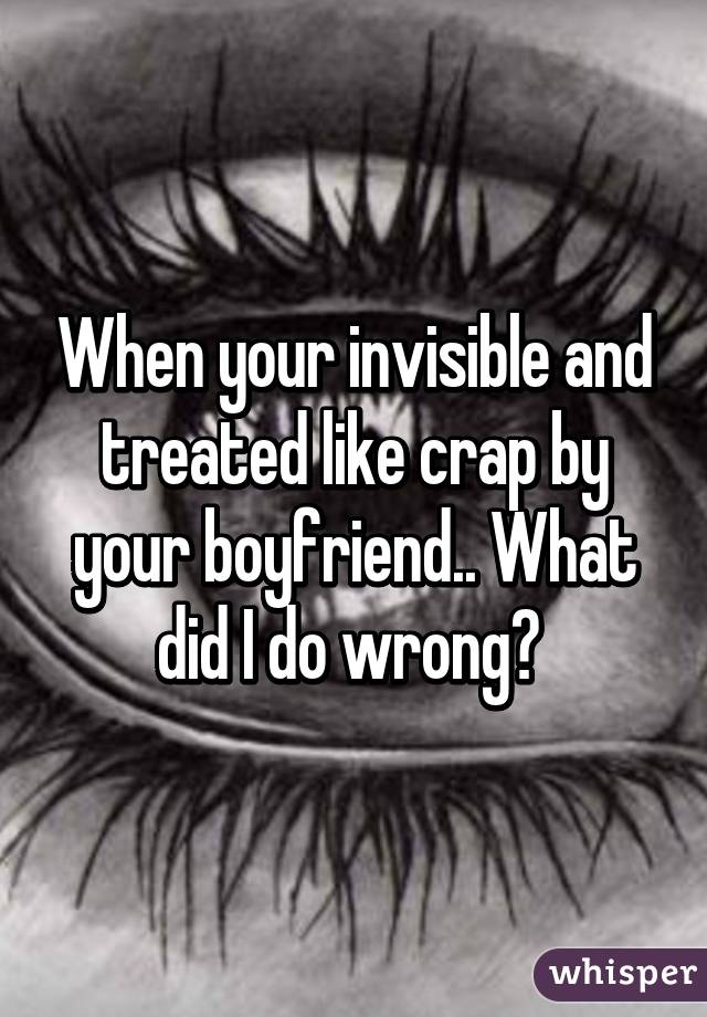 When your invisible and treated like crap by your boyfriend.. What did I do wrong? 