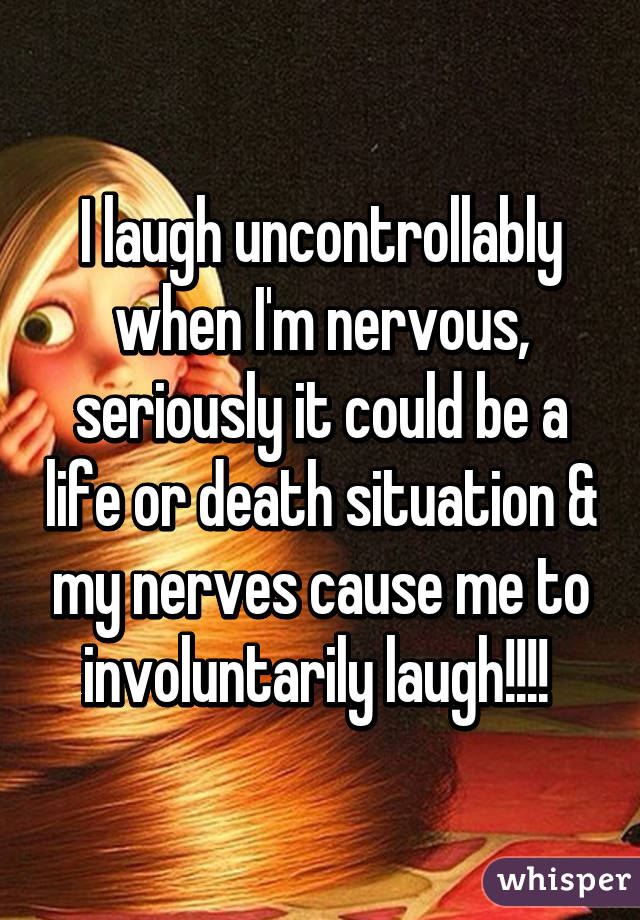 I laugh uncontrollably when I'm nervous, seriously it could be a life or death situation & my nerves cause me to involuntarily laugh!!!! 