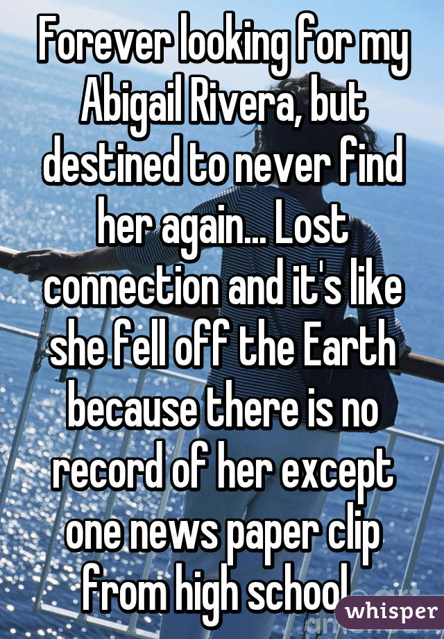 Forever looking for my Abigail Rivera, but destined to never find her again... Lost connection and it's like she fell off the Earth because there is no record of her except one news paper clip from high school. 